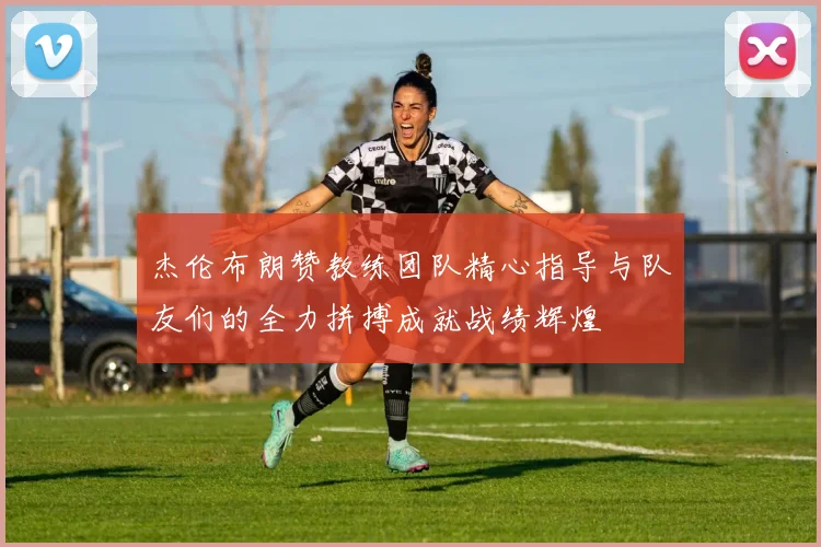 杰伦布朗赞教练团队精心指导与队友们的全力拼搏成就战绩辉煌