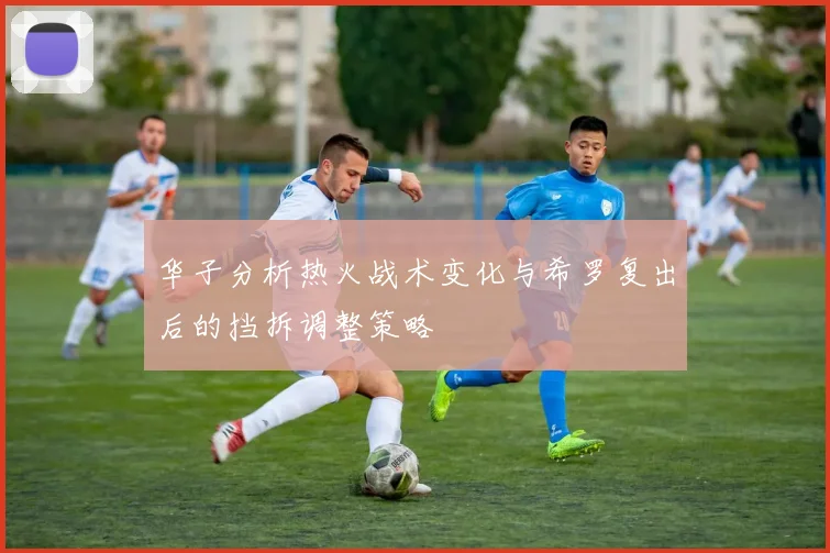 华子分析热火战术变化与希罗复出后的挡拆调整策略