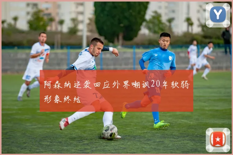 阿森纳逆袭回应外界嘲讽20年软弱形象终结