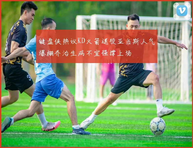 键盘侠热议KD火箭退役亚当斯人气爆棚乔治生病不宜强撑上场