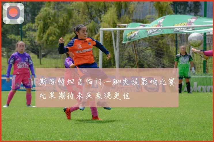 斯洛特坦言临门一脚失误影响比赛结果期待未来表现更佳