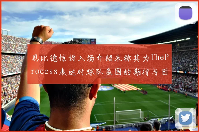 恩比德惊讶入场介绍未称其为TheProcess表达对球队氛围的期待与困惑