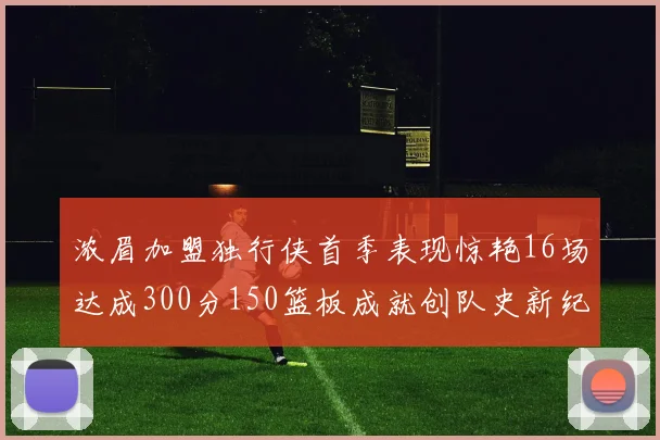 浓眉加盟独行侠首季表现惊艳16场达成300分150篮板成就创队史新纪录