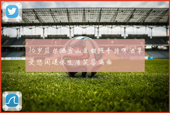 36岁贝尔晒雪山度假照手持啤酒享受悠闲退休生活笑容满面