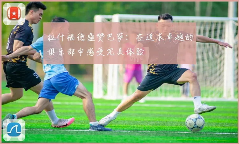 拉什福德盛赞巴萨：在追求卓越的俱乐部中感受完美体验