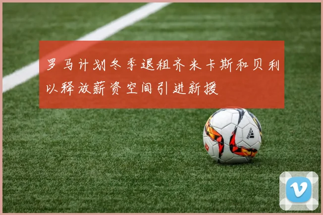罗马计划冬季退租齐米卡斯和贝利以释放薪资空间引进新援