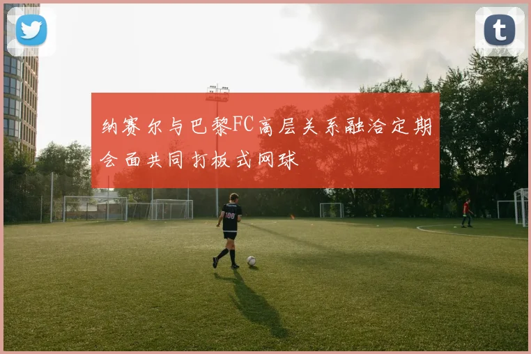 纳赛尔与巴黎FC高层关系融洽定期会面共同打板式网球