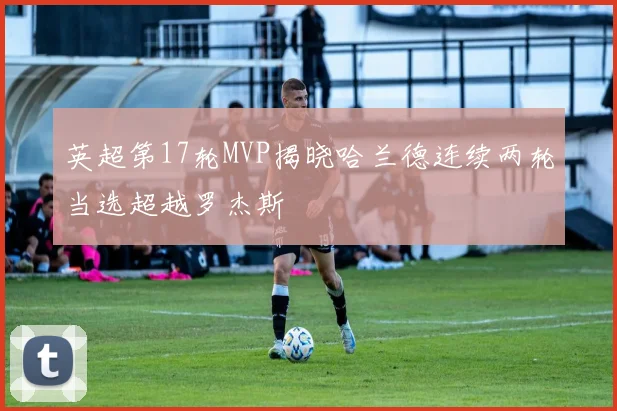 英超第17轮MVP揭晓哈兰德连续两轮当选超越罗杰斯