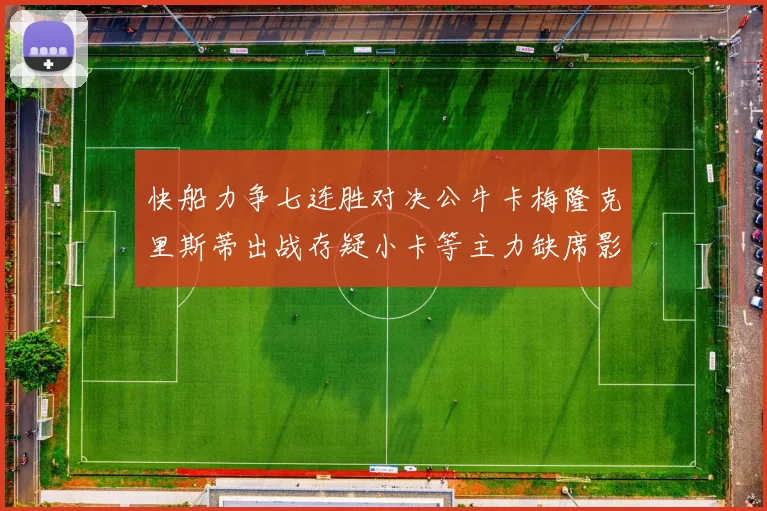 快船力争七连胜对决公牛卡梅隆克里斯蒂出战存疑小卡等主力缺席影响比赛走势