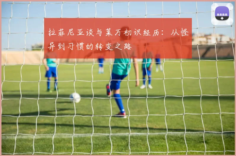 拉菲尼亚谈与莱万初识经历：从怪异到习惯的转变之路