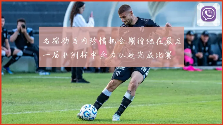 名宿劝马内珍惜机会期待他在最后一届非洲杯中全力以赴完成比赛