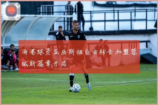 海港球员亚历斯祖自由转会加盟蓉城新篇章开启