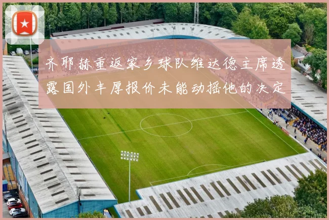 齐耶赫重返家乡球队维达德主席透露国外丰厚报价未能动摇他的决定