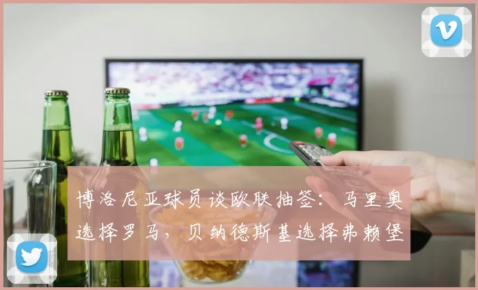 博洛尼亚球员谈欧联抽签：马里奥选择罗马，贝纳德斯基选择弗赖堡