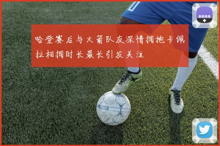 哈登赛后与火箭队友深情拥抱卡佩拉相拥时长最长引发关注