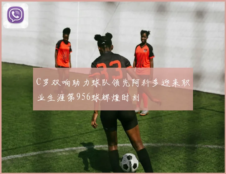 C罗双响助力球队领先阿科多迎来职业生涯第956球辉煌时刻