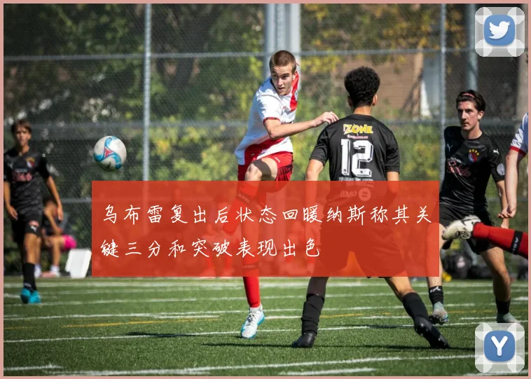 乌布雷复出后状态回暖纳斯称其关键三分和突破表现出色