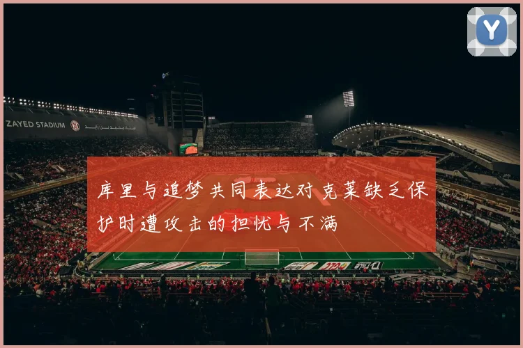 库里与追梦共同表达对克莱缺乏保护时遭攻击的担忧与不满