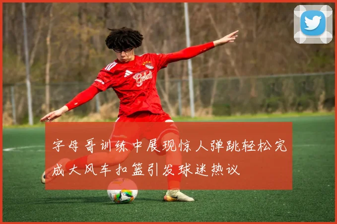 字母哥训练中展现惊人弹跳轻松完成大风车扣篮引发球迷热议