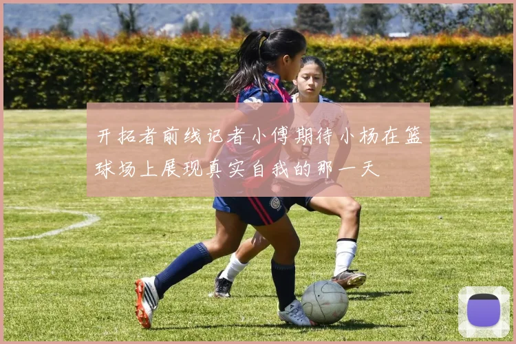 开拓者前线记者小傅期待小杨在篮球场上展现真实自我的那一天