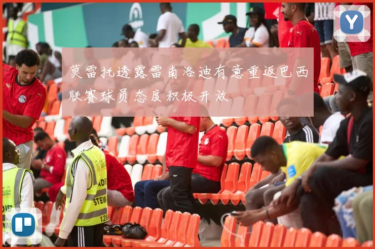 莫雷托透露雷南洛迪有意重返巴西联赛球员态度积极开放
