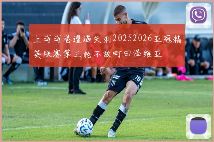上海海港遭遇失利20252026亚冠精英联赛第三轮不敌町田泽维亚