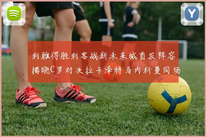 利雅得胜利客战新未来城首发阵容揭晓C罗对决拉卡泽特马内科曼同场竞技