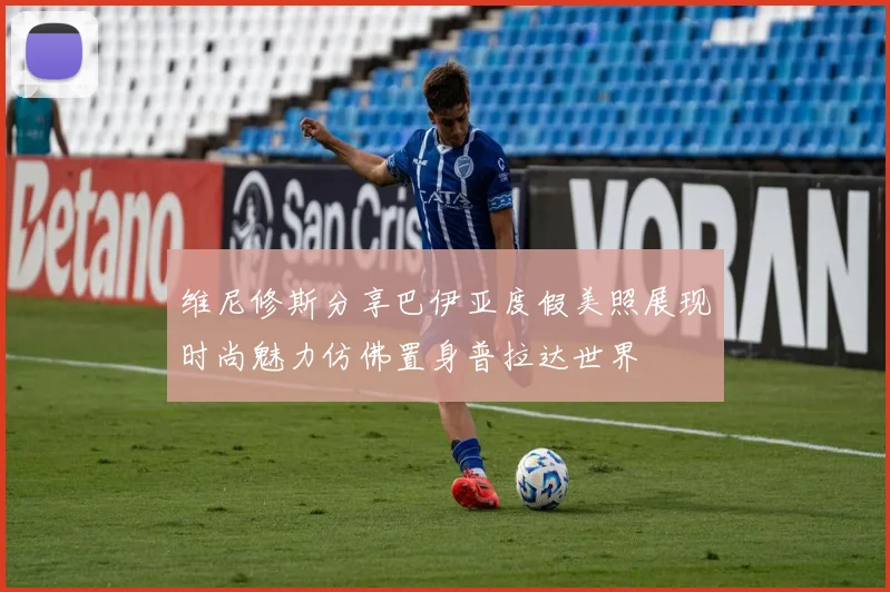 维尼修斯分享巴伊亚度假美照展现时尚魅力仿佛置身普拉达世界